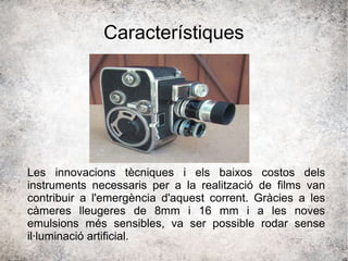 Característiques
Les innovacions tècniques i els baixos costos dels
instruments necessaris per a la realització de films van
contribuir a l'emergència d'aquest corrent. Gràcies a les
càmeres lleugeres de 8mm i 16 mm i a les noves
emulsions més sensibles, va ser possible rodar sense
il·luminació artificial.
 