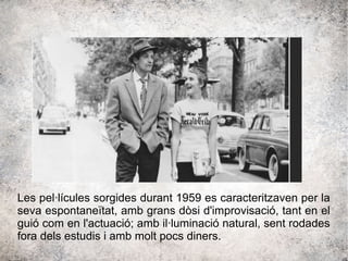 Les pel·lícules sorgides durant 1959 es caracteritzaven per la
seva espontaneïtat, amb grans dòsi d'improvisació, tant en el
guió com en l'actuació; amb il·luminació natural, sent rodades
fora dels estudis i amb molt pocs diners.
 