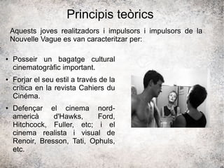 Principis teòrics
● Posseir un bagatge cultural
cinematogràfic important.
● Forjar el seu estil a través de la
crítica en la revista Cahiers du
Cinéma.
● Defençar el cinema nord-
americà d'Hawks, Ford,
Hitchcock, Fuller, etc; i el
cinema realista i visual de
Renoir, Bresson, Tati, Ophuls,
etc.
Aquests joves realitzadors i impulsors i impulsors de la
Nouvelle Vague es van caracteritzar per:
 