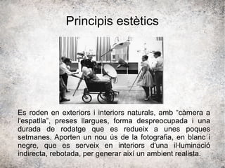 Principis estètics
Es roden en exteriors i interiors naturals, amb “càmera a
l'espatlla”, preses llargues, forma despreocupada i una
durada de rodatge que es redueix a unes poques
setmanes. Aporten un nou ús de la fotografia, en blanc i
negre, que es serveix en interiors d'una il·luminació
indirecta, rebotada, per generar així un ambient realista.
 