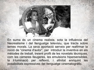 En suma és un cinema realista, sota la influència del
Neorealisme i del llenguatge televisiu, que tracta sobre
temes morals. La seva aportació serveix per reafirmar la
noció de “cinema d'autor”, per introduir la inventiva en els
mètodes de treball, treient profit de les novetats tècniques,
com les càmeres lleugeres, les emulsions hipersensibles,
la il·luminació per reflexió, i afinitat enriquint les
possibilitats expressives del llenguatge cinematogràfic.
 