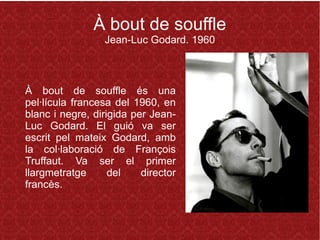 À bout de souffle
Jean-Luc Godard. 1960
À bout de souffle és una
pel·lícula francesa del 1960, en
blanc i negre, dirigida per Jean-
Luc Godard. El guió va ser
escrit pel mateix Godard, amb
la col·laboració de François
Truffaut. Va ser el primer
llargmetratge del director
francès.
 