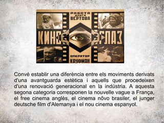 Convé establir una diferència entre els moviments derivats
d'una avantguarda estètica i aquells que procedeixen
d'una renovació generacional en la indústria. A aquesta
segona categoria corresponen la nouvelle vague a França,
el free cinema anglès, el cinema nôvo brasiler, el junger
deutsche film d'Alemanya i el nou cinema espanyol.
 