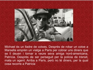 Michael és un lladre de cotxes. Després de robar un cotxe a
Marsella emprèn un viatge a París per cobrar uns diners que
se li deuen i tornar a veure seva amiga nord-americana,
Patrícia. Després de ser perseguit per la policia de trànsit,
mata un agent. Arriba a París, però no té diners, per la qual
cosa recorre a Patrícia
 