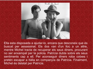 Ella esta disposada a ajudar-lo, encara que desconeix que és
buscat per assassinat. Els dos van d'un lloc a un altre,
mentre Michel tracta de recuperar els seus diners, procurant
no ser enxampat per la policia. Patrícia dubta sobre els seus
sentiments cap a ell. Per aconseguir diners roba cotxes i
pretén escapar a Itàlia en companyía de Patrícia. Finalment,
Michel és delatat per Patrícia.
 