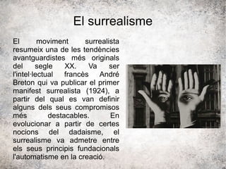 El surrealisme
El moviment surrealista
resumeix una de les tendències
avantguardistes més originals
del segle XX. Va ser
l'intel·lectual francès André
Breton qui va publicar el primer
manifest surrealista (1924), a
partir del qual es van definir
alguns dels seus compromisos
més destacables. En
evolucionar a partir de certes
nocions del dadaisme, el
surrealisme va admetre entre
els seus principis fundacionals
l'automatisme en la creació.
 