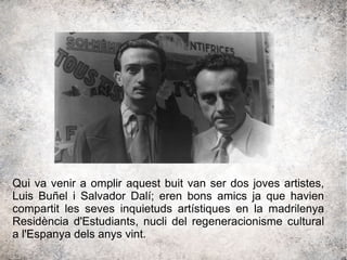 Qui va venir a omplir aquest buit van ser dos joves artistes,
Luis Buñel i Salvador Dalí; eren bons amics ja que havien
compartit les seves inquietuds artístiques en la madrilenya
Residència d'Estudiants, nucli del regeneracionisme cultural
a l'Espanya dels anys vint.
 