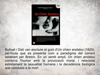 Buñuel i Dalí van escriure el guió d'Un chien andalou (1929),
pel·lícula que es presenta com a paradigma del corrent
establert per Breton. En un sentit ampli, Un chien andalou
combina l'humor amb la provocació moral, i relaciona
estretament la sexualitat humana i la decadència biològica
que condueix a la mort.
 