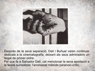 Després de la seva separació, Dalí i Buñuel varen continuar
dedicats a la cinematografia, deixant als seus admiradors un
llegat de primer ordre.
Pel que fa a Salvador Dalí, cal mencionar la seva aportació a
la teoria surrealista: l'anomenat mètode paranoic-crític.
 