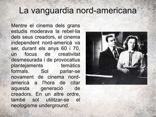 La vanguardia nord-americana
Mentre el cinema dels grans
estudis moderava la rebel·lia
dels seus creadors, el cinema
independent nord-americà va
ser, durant els anys 60 i 70,
un focus de creativitat
desmesurada i de provocatius
plantejaments temàtics
formals. Sol parlar-se
novament de cinema nord-
americà a l'hora de citar
aquesta generació de
creadors. En un altre ordre,
també sol utilitzar-se el
neologisme underground.
 