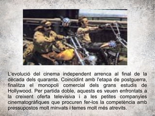 L'evolució del cinema independent arrenca al final de la
dècada dels quaranta. Coincidint amb l'etapa de postguerra,
finalitza el monopoli comercial dels grans estudis de
Hollywood. Per partida doble, aquests es veuen enfrontats a
la creixent oferta televisiva i a les petites companyies
cinematogràfiques que procuren fer-los la competència amb
pressupostos molt minvats i temes molt més atrevits.
 