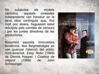 No subjectes als models
canònics, aquests cineastes
independents van introduir en la
seva obra continguts que, fins
molt poc abans, haguessin estat
rebutjats pels comitès de censura
i per les juntes directives de les
productores.
Resumint aquesta innovadora
tendència, dos llargmetratges es
van guanyar l'atenció del públic
nord-americà: Easy Rider (1969)
de Dennis Hopper, i Cowboy de
mitjanit (1969) de John
Schlesinger.
 