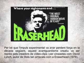 Per bé que l'impuls experimental va anar perdent força en la
dècada següent, aquest avantguardisme creatiu va ser
reprès pels creadors de vídeo-clips i per cineastes com David
Lynch, autor de títols tan arriscats com a Eraserhead (1978).
 
