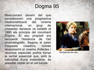 Dogma 95
Reaccionant davant del que
consideraven una progressiva
mediocretització del cinema
internacional, un grup de
cineastes danesos va establir el
1995 els principis del moviment
Dogma. El seu propòsit era
recuperar l'essència de l'art
cinematogràfic. Segons el parer
d'aquests creadors, només
desposseïnt el cinema d'efectes i
recursos especials podria tornar
la veritat essencial que, amb la
naturalitat d'una instantània, és
possible captar en el cel·luloide.
Rompiendo las olas
 
