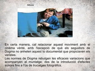 En certa manera, cal relacionar aquest moviment amb el
cinéma vérité, amb l'excepció de què els seguidors de
Dogma no anhelen aquest to documental que propiciaven els
veristes.
Les normes de Dogma rebutgen les eficaces variacions que
acompanyen al muntatge: des de la introducció d'efectes
sonors fins a l'ús de trucatges fotogràfics.
Mifune
 