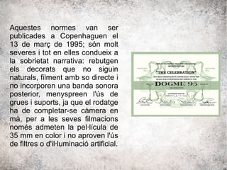 Aquestes normes van ser
publicades a Copenhaguen el
13 de març de 1995; són molt
severes i tot en elles condueix a
la sobrietat narrativa: rebutgen
els decorats que no siguin
naturals, filment amb so directe i
no incorporen una banda sonora
posterior, menyspreen l'ús de
grues i suports, ja que el rodatge
ha de completar-se càmera en
mà, per a les seves filmacions
només admeten la pel·lícula de
35 mm en color i no aproven l'ús
de filtres o d'il·luminació artificial.
 