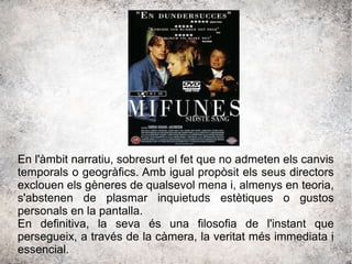En l'àmbit narratiu, sobresurt el fet que no admeten els canvis
temporals o geogràfics. Amb igual propòsit els seus directors
exclouen els gèneres de qualsevol mena i, almenys en teoria,
s'abstenen de plasmar inquietuds estètiques o gustos
personals en la pantalla.
En definitiva, la seva és una filosofia de l'instant que
persegueix, a través de la càmera, la veritat més immediata i
essencial.
 