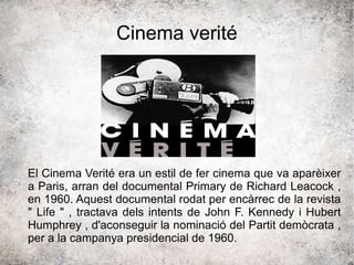 Cinema verité
El Cinema Verité era un estil de fer cinema que va aparèixer
a Paris, arran del documental Primary de Richard Leacock ,
en 1960. Aquest documental rodat per encàrrec de la revista
" Life " , tractava dels intents de John F. Kennedy i Hubert
Humphrey , d'aconseguir la nominació del Partit demòcrata ,
per a la campanya presidencial de 1960.
 