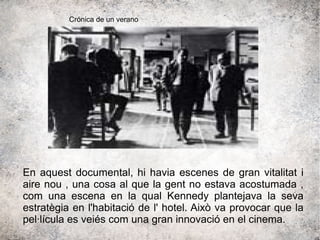 En aquest documental, hi havia escenes de gran vitalitat i
aire nou , una cosa al que la gent no estava acostumada ,
com una escena en la qual Kennedy plantejava la seva
estratègia en l'habitació de l' hotel. Això va provocar que la
pel·lícula es veiés com una gran innovació en el cinema.
Crónica de un verano
 