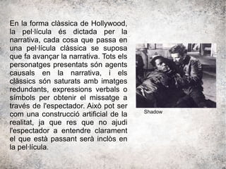 En la forma clàssica de Hollywood,
la pel·lícula és dictada per la
narrativa, cada cosa que passa en
una pel·lícula clàssica se suposa
que fa avançar la narrativa. Tots els
personatges presentats són agents
causals en la narrativa, i els
clàssics són saturats amb imatges
redundants, expressions verbals o
símbols per obtenir el missatge a
través de l'espectador. Això pot ser
com una construcció artificial de la
realitat, ja que res que no ajudi
l'espectador a entendre clarament
el que està passant serà inclòs en
la pel·lícula.
Shadow
 