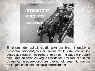 El cinema de realitat rebutja això per irreal i tendeix a
presentar personatges i situacions de la vida real on les
coses que passen no sempre tenen un missatge o propòsit
clar, i que en canvi és vague i misteriós. Per tant el cinema
de realitat no es preocupa per explicar clarament la manera
en la qual cada cosa encaixa correctament.
 