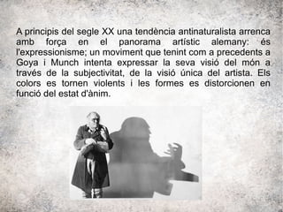 A principis del segle XX una tendència antinaturalista arrenca
amb força en el panorama artístic alemany: és
l'expressionisme; un moviment que tenint com a precedents a
Goya i Munch intenta expressar la seva visió del món a
través de la subjectivitat, de la visió única del artista. Els
colors es tornen violents i les formes es distorcionen en
funció del estat d'ànim.
 
