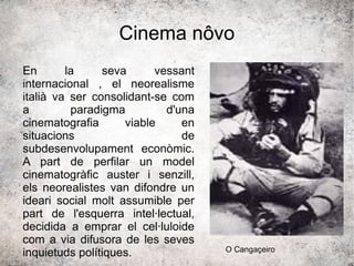 Cinema nôvo
En la seva vessant
internacional , el neorealisme
italià va ser consolidant-se com
a paradigma d'una
cinematografia viable en
situacions de
subdesenvolupament econòmic.
A part de perfilar un model
cinematogràfic auster i senzill,
els neorealistes van difondre un
ideari social molt assumible per
part de l'esquerra intel·lectual,
decidida a emprar el cel·luloide
com a via difusora de les seves
inquietuds polítiques. O Cangaçeiro
 