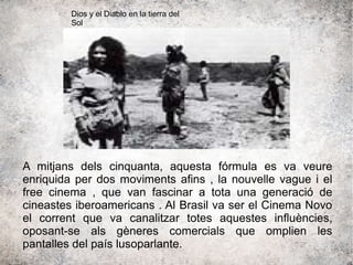 A mitjans dels cinquanta, aquesta fórmula es va veure
enriquida per dos moviments afins , la nouvelle vague i el
free cinema , que van fascinar a tota una generació de
cineastes iberoamericans . Al Brasil va ser el Cinema Novo
el corrent que va canalitzar totes aquestes influències,
oposant-se als gèneres comercials que omplien les
pantalles del país lusoparlante.
Dios y el Diablo en la tierra del
Sol
 
