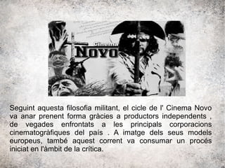 Seguint aquesta filosofia militant, el cicle de l' Cinema Novo
va anar prenent forma gràcies a productors independents ,
de vegades enfrontats a les principals corporacions
cinematogràfiques del país . A imatge dels seus models
europeus, també aquest corrent va consumar un procés
iniciat en l'àmbit de la crítica.
 
