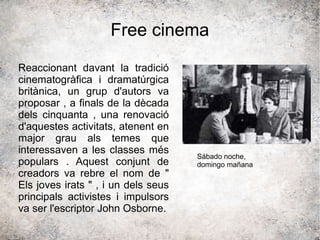 Free cinema
Reaccionant davant la tradició
cinematogràfica i dramatúrgica
britànica, un grup d'autors va
proposar , a finals de la dècada
dels cinquanta , una renovació
d'aquestes activitats, atenent en
major grau als temes que
interessaven a les classes més
populars . Aquest conjunt de
creadors va rebre el nom de "
Els joves irats " , i un dels seus
principals activistes i impulsors
va ser l'escriptor John Osborne.
Sábado noche,
domingo mañana
 