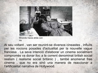 Al seu voltant , van ser reunint-se diversos cineastes , influïts
per les nocions posades d'actualitat per la nouvelle vague
francesa . La seva intenció d'elaborar un cinema socialment
compromès va donar lloc a la corrent denominat british social
realism ( realisme social britànic ) , també anomenat free
cinema , que no era sinó una manera de reaccionar a
l'artificialitat narrativa de Hollywood.
Mirando hacia atrás con
ira.
 
