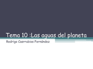 Tema 10 :Las aguas del planeta
Rodrigo Casrrubios Fernández
 