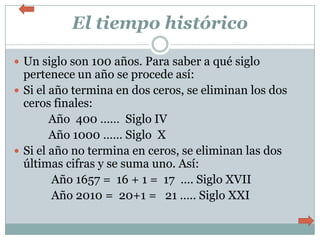 El tiempo histórico

 Un siglo son 100 años. Para saber a qué siglo
  pertenece un año se procede así:
 Si el año termina en dos ceros, se eliminan los dos
  ceros finales:
        Año 400 …… Siglo IV
        Año 1000 …… Siglo X
 Si el año no termina en ceros, se eliminan las dos
  últimas cifras y se suma uno. Así:
        Año 1657 = 16 + 1 = 17 …. Siglo XVII
        Año 2010 = 20+1 = 21 ….. Siglo XXI
 