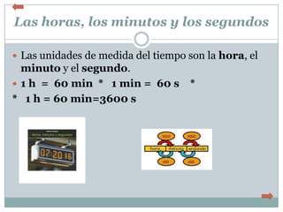 Las horas, los minutos y los segundos

 Las unidades de medida del tiempo son la hora, el
  minuto y el segundo.
 1 h = 60 min * 1 min = 60 s       *
* 1 h = 60 min=3600 s
 