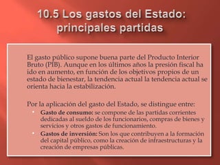El gasto público supone buena parte del Producto Interior
Bruto (PIB). Aunque en los últimos años la presión fiscal ha
ido en aumento, en función de los objetivos propios de un
estado de bienestar, la tendencia actual la tendencia actual se
orienta hacia la estabilización.

Por la aplicación del gasto del Estado, se distingue entre:
  Gasto de consumo: se compone de las partidas corrientes
     dedicadas al sueldo de los funcionarios, compras de bienes y
     servicios y otros gastos de funcionamiento.
    Gastos de inversión: Son los que contribuyen a la formación
     del capital público, como la creación de infraestructuras y la
     creación de empresas públicas.
 