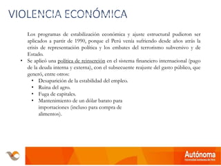 VIOLENCIA ECONÓMICA• Los programas de estabilización económica y ajuste estructural pudieron ser
aplicados a partir de 1990, porque el Perú venía sufriendo desde años atrás
la crisis de representación política y los embates del terrorismo subversivo y
Los programas de estabilización económica y ajuste estructural pudieron ser
aplicados a partir de 1990, porque el Perú venía sufriendo desde años atrás la
crisis de representación política y los embates del terrorismo subversivo y de
Estado.
• Se aplicó una política de reinserción en el sistema financiero internacional (pago
de la deuda interna y externa), con el subsecuente reajuste del gasto público, que
generó, entre otros:
• Desaparición de la estabilidad del empleo.
• Ruina del agro.
• Fuga de capitales.
• Mantenimiento de un dólar barato para
importaciones (incluso para compra de
alimentos).
 
