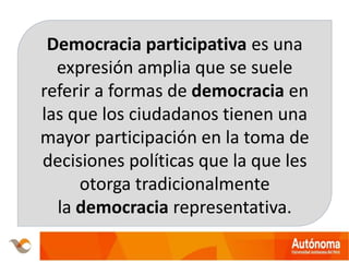 Democracia participativa es una
expresión amplia que se suele
referir a formas de democracia en
las que los ciudadanos tienen una
mayor participación en la toma de
decisiones políticas que la que les
otorga tradicionalmente
la democracia representativa.
 
