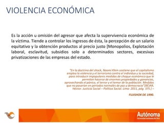 VIOLENCIA ECONÓMICA
Es la acción u omisión del agresor que afecta la supervivencia económica de
la víctima. Tiende a controlar los ingresos de ésta, la percepción de un salario
equitativo y la obtención productos al precio justo [Monopolios, Explotación
laboral, esclavitud, subsidios solo a determinados sectores, excesivas
privatizaciones de las empresas del estado.
“En la doctrina del shock, Naomi Klein sostiene que el capitalismo
emplea la violencia y el terrorismo contra el individuo y la sociedad,
para introducir impopulares medidas de choque económico que le
permitan hacerse de enormes propiedades y ganancias,
aprovechando el pánico, el terror y el temor de la población. Medidas
que no pasarían en periodos normales de paz y democracia”[BÉJAR,
Héctor. Justicia Social – Política Social. Lima: 2011, pág. 375.] –
FUJISHOK DE 1990.
 