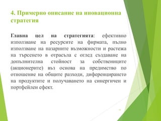 4. Примерно описание на иновационна
стратегия
Главна цел на стратегията: ефективно
използване на ресурсите на фирмата, пълно
използване на пазарните възможности и растежа
на търсенето в отрасъла с оглед създаване на
допълнителна стойност за собствениците
(акционерите) въз основа на предимство по
отношение на общите разходи, диференцирането
на продуктите и получаването на синергичен и
портфейлен ефект.
11
 