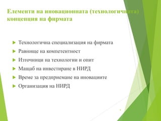 Елементи на иновационната (технологичната)
концепция на фирмата
 Технологична специализация на фирмата
 Равнище на компетентност
 Източници на технологии и опит
 Мащаб на инвестиране в НИРД
 Време за предприемане на иновациите
 Организация на НИРД
4
 