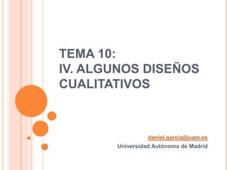 TEMA 10:
IV. ALGUNOS DISEÑOS
CUALITATIVOS



                 daniel.garcia@uam.es
       Universidad Autónoma de Madrid
 