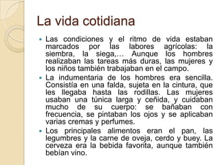 La vida cotidiana
 Las condiciones y el ritmo de vida estaban
  marcados por las labores agrícolas: la
  siembra, la siega,… Aunque los hombres
  realizaban las tareas más duras, las mujeres y
  los niños también trabajaban en el campo.
 La indumentaria de los hombres era sencilla.
  Consistía en una falda, sujeta en la cintura, que
  les llegaba hasta las rodillas. Las mujeres
  usaban una túnica larga y ceñida, y cuidaban
  mucho de su cuerpo: se bañaban con
  frecuencia, se pintaban los ojos y se aplicaban
  varias cremas y perfumes.
 Los principales alimentos eran el pan, las
  legumbres y la carne de oveja, cerdo y buey. La
  cerveza era la bebida favorita, aunque también
  bebían vino.
 