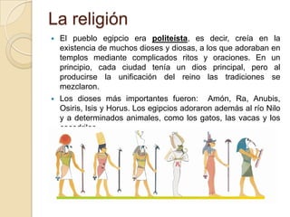 La religión
   El pueblo egipcio era politeísta, es decir, creía en la
    existencia de muchos dioses y diosas, a los que adoraban en
    templos mediante complicados ritos y oraciones. En un
    principio, cada ciudad tenía un dios principal, pero al
    producirse la unificación del reino las tradiciones se
    mezclaron.
   Los dioses más importantes fueron: Amón, Ra, Anubis,
    Osiris, Isis y Horus. Los egipcios adoraron además al río Nilo
    y a determinados animales, como los gatos, las vacas y los
    cocodrilos.
 
