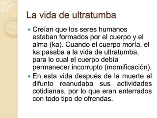 La vida de ultratumba
 Creían que los seres humanos
  estaban formados por el cuerpo y el
  alma (ka). Cuando el cuerpo moría, el
  ka pasaba a la vida de ultratumba,
  para lo cual el cuerpo debía
  permanecer incorrupto (momificación).
 En esta vida después de la muerte el
  difunto reanudaba sus actividades
  cotidianas, por lo que eran enterrados
  con todo tipo de ofrendas.
 