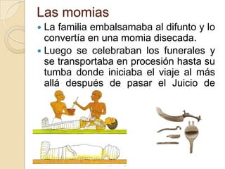 Las momias
 La familia embalsamaba al difunto y lo
  convertía en una momia disecada.
 Luego se celebraban los funerales y
  se transportaba en procesión hasta su
  tumba donde iniciaba el viaje al más
  allá después de pasar el Juicio de
  Osiris.
 