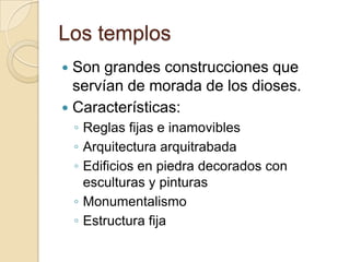Los templos
 Son grandes construcciones que
  servían de morada de los dioses.
 Características:
    ◦ Reglas fijas e inamovibles
    ◦ Arquitectura arquitrabada
    ◦ Edificios en piedra decorados con
      esculturas y pinturas
    ◦ Monumentalismo
    ◦ Estructura fija
 