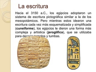La escritura
Hacia el 3150 a.C., los egipcios adoptaron un
sistema de escritura pictográfica similar a la de los
mesopotámicos. Pero mientras estos idearon una
escritura cada vez más esquematizada y simplificada
(cuneiforme), los egipcios le dieron una forma más
compleja y artística (jeroglífica), que se utilizaba
para decorar templos y tumbas.
 