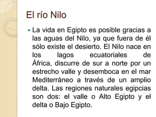 El río Nilo
   La vida en Egipto es posible gracias a
    las aguas del Nilo, ya que fuera de él
    sólo existe el desierto. El Nilo nace en
    los      lagos      ecuatoriales      de
    África, discurre de sur a norte por un
    estrecho valle y desemboca en el mar
    Mediterráneo a través de un amplio
    delta. Las regiones naturales egipcias
    son dos: el valle o Alto Egipto y el
    delta o Bajo Egipto.
 