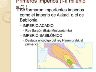 Primeros Imperios (I-II milenio
a.C.)
 Se formaron importantes imperios
 como el imperio de Akkad o el de
 Babilonia.
  ◦ IMPERIO ACADIO
    Rey Sargón (Baja Mesopotamia)
  ◦ IMPERIO BABILÓNICO
    Destaca el código del rey Hammurabi, el
     primer código de leyes conocido.
 