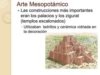 Arte Mesopotámico
   Las construcciones más importantes
    eran los palacios y los zigurat
    (templos escalonados)
    ◦ Utilizaban ladrillos y cerámica vidriada en
      la decoración.
 